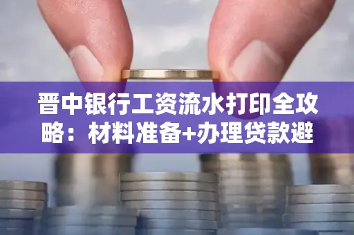 晋中银行工资流水打印全攻略：材料准备+办理贷款避坑指南