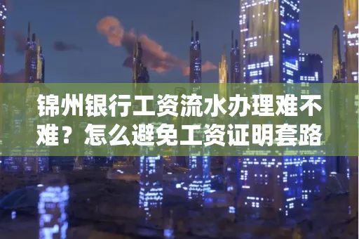 锦州银行工资流水办理难不难？怎么避免工资证明套路？
